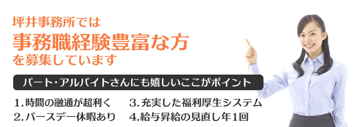 坪井事務所では事務職経験豊富な方を募集していきます。 パート・アルバイトさんにも嬉しいここがポイント 1.時間の融通が超利く 2.バースデー休暇あり 3.充実した福利厚生システム 4.給与昇進の見直し年1回